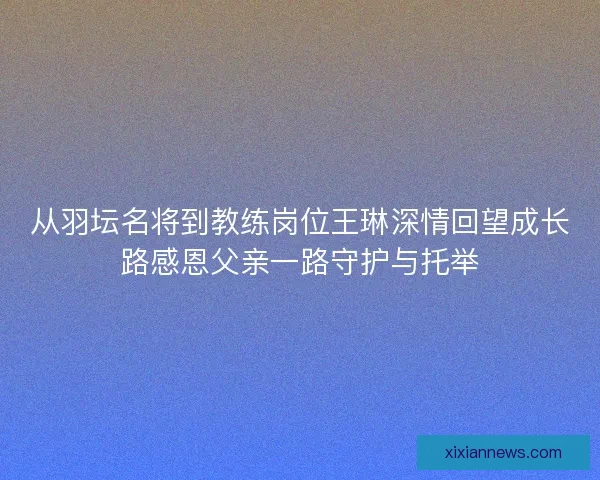 从羽坛名将到教练岗位王琳深情回望成长路感恩父亲一路守护与托举