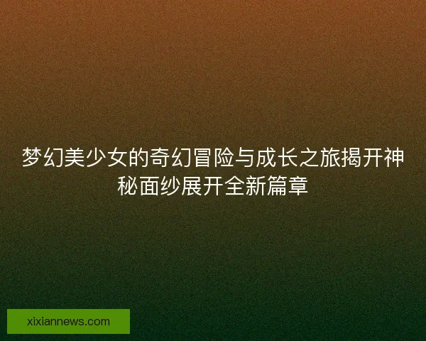 梦幻美少女的奇幻冒险与成长之旅揭开神秘面纱展开全新篇章